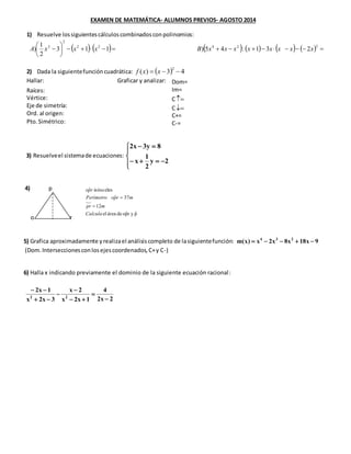 EXAMEN DE MATEMÁTICA- ALUMNOS PREVIOS- AGOSTO 2014
1) Resuelve lossiguientescálculoscombinadosconpolinomios:
32422
2
2
231:45)113
2
1
) xxxxxxxxBxxxA
2) Dada la siguientefuncióncuadrática: 43)(
2
xxf
Hallar: Graficar y analizar:
3)
4)
5)
6)
7)
3) Resuelveel sistemade ecuaciones:
2y
2
1
x
8y3x2
4) p
o r
5) Grafica aproximadamente yrealizael análisiscompleto de lasiguientefunción: 9x18x8x2x)x(m 234
(Dom.Interseccionesconlosejescoordenados,C+y C-)
6) Halla x indicando previamente el dominio de la siguiente ecuación racional:
Raíces:
Vértice:
Eje de simetría:
Ord. al origen:
Pto.Simétrico:
Dom=
Im=
C
C
C+=
C-=
pˆyrpˆodeáreael
12
37ˆ
isóscelesˆ
Calcula
mpr
mrpoPerímetro
rpo
2x2
4
1x2x
2x
3x2x
1x2
22
