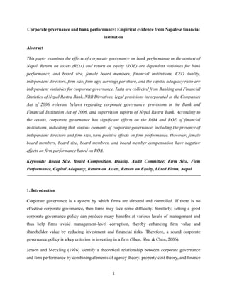 1
Corporate governance and bank performance: Empirical evidence from Nepalese financial
institution
Abstract
This paper examines the effects of corporate governance on bank performance in the context of
Nepal. Return on assets (ROA) and return on equity (ROE) are dependent variables for bank
performance, and board size, female board members, financial institutions, CEO duality,
independent directors, firm size, firm age, earnings per share, and the capital adequacy ratio are
independent variables for corporate governance. Data are collected from Banking and Financial
Statistics of Nepal Rastra Bank, NRB Directives, legal provisions incorporated in the Companies
Act of 2006, relevant bylaws regarding corporate governance, provisions in the Bank and
Financial Institution Act of 2006, and supervision reports of Nepal Rastra Bank. According to
the results, corporate governance has significant effects on the ROA and ROE of financial
institutions, indicating that various elements of corporate governance, including the presence of
independent directors and firm size, have positive effects on firm performance. However, female
board members, board size, board members, and board member compensation have negative
effects on firm performance based on ROA.
Keywords: Board Size, Board Composition, Duality, Audit Committee, Firm Size, Firm
Performance, Capital Adequacy, Return on Assets, Return on Equity, Listed Firms, Nepal
1. Introduction
Corporate governance is a system by which firms are directed and controlled. If there is no
effective corporate governance, then firms may face some difficulty. Similarly, setting a good
corporate governance policy can produce many benefits at various levels of management and
thus help firms avoid management-level corruption, thereby enhancing firm value and
shareholder value by reducing investment and financial risks. Therefore, a sound corporate
governance policy is a key criterion in investing in a firm (Shen, Shu, & Chen, 2006).
Jensen and Meckling (1976) identify a theoretical relationship between corporate governance
and firm performance by combining elements of agency theory, property cost theory, and finance
 