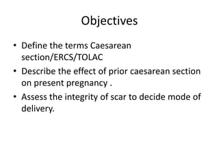 Objectives
• Define the terms Caesarean
section/ERCS/TOLAC
• Describe the effect of prior caesarean section
on present pregnancy .
• Assess the integrity of scar to decide mode of
delivery.