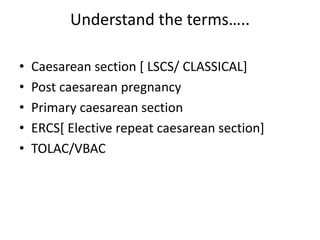 Understand the terms…..
• Caesarean section [ LSCS/ CLASSICAL]
• Post caesarean pregnancy
• Primary caesarean section
• ERCS[ Elective repeat caesarean section]
• TOLAC/VBAC
 