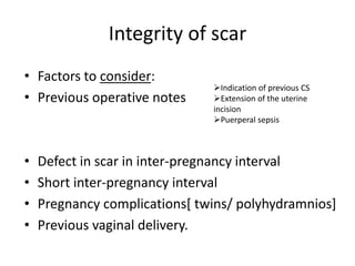 Integrity of scar
• Factors to consider:
• Previous operative notes
• Defect in scar in inter-pregnancy interval
• Short inter-pregnancy interval
• Pregnancy complications[ twins/ polyhydramnios]
• Previous vaginal delivery.
Indication of previous CS
Extension of the uterine
incision
Puerperal sepsis
 