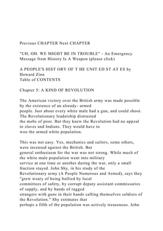 Previous CHAPTER Next CHAPTER
"UH, OH. WE MIGHT BE IN TROUBLE" - An Emergency
Message from History Is A Weapon (please click)
A PEOPLE'S HIST ORY OF T HE UNIT ED ST AT ES by
Howard Zinn
Table of CONTENTS
Chapter 5: A KIND OF REVOLUTION
The American victory over the British army was made possible
by the existence of an already- armed
people. Just about every white male had a gun, and could shoot.
The Revolutionary leadership distrusted
the mobs of poor. But they knew the Revolution had no appeal
to slaves and Indians. They would have to
woo the armed white population.
This was not easy. Yes, mechanics and sailors, some others,
were incensed against the British. But
general enthusiasm for the war was not strong. While much of
the white male population went into military
service at one time or another during the war, only a small
fraction stayed. John Shy, in his study of the
Revolutionary army (A People Numerous and Armed), says they
"grew weary of being bullied by local
committees of safety, by corrupt deputy assistant commissaries
of supply, and by bands of ragged
strangers with guns in their hands calling themselves soldiers of
the Revolution." Shy estimates that
perhaps a fifth of the population was actively treasonous. John
 