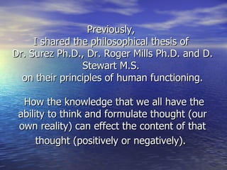 Previously,  I shared the philosophical thesis of  Dr. Surez Ph.D., Dr. Roger Mills Ph.D. and D. Stewart M.S.  on their principles of human functioning.  How the knowledge that we all have the ability to think and formulate thought (our own reality) can effect the content of that thought (positively or negatively).   