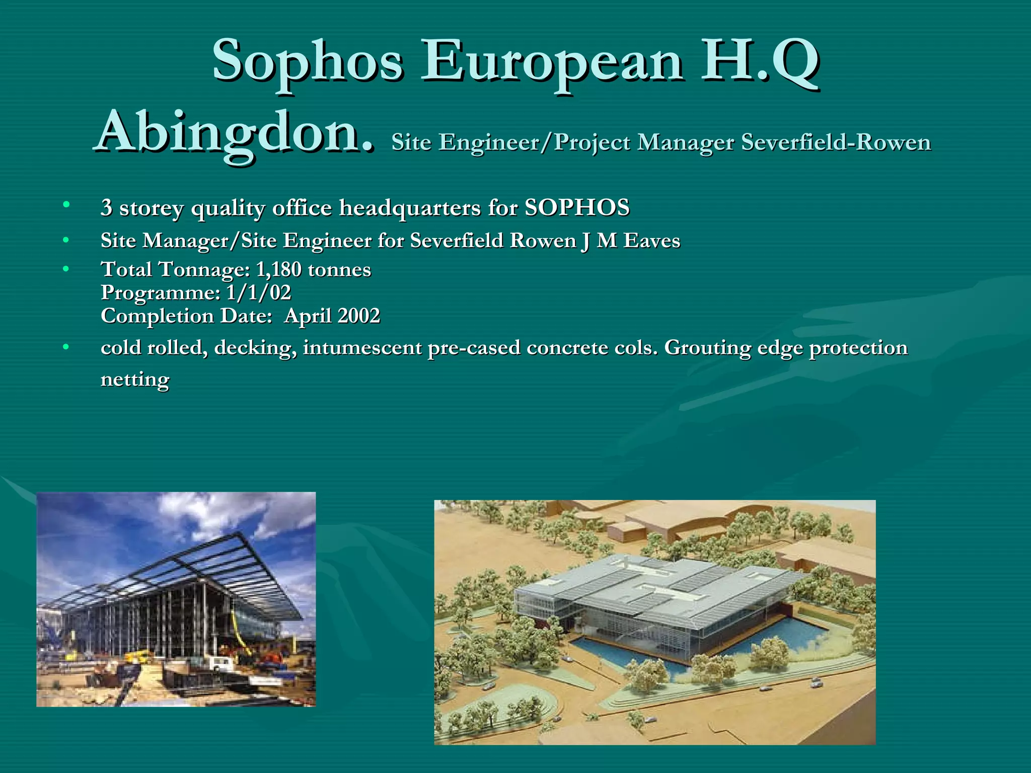 Sophos European H.Q Abingdon.  Site Engineer/Project Manager Severfield-Rowen  3 storey quality office headquarters for SOPHOS   Site Manager/Site Engineer for Severfield Rowen J M Eaves Total Tonnage: 1,180 tonnes Programme: 1/1/02 Completion Date:  April 2002   cold rolled, decking, intumescent pre-cased concrete cols. Grouting edge protection netting   