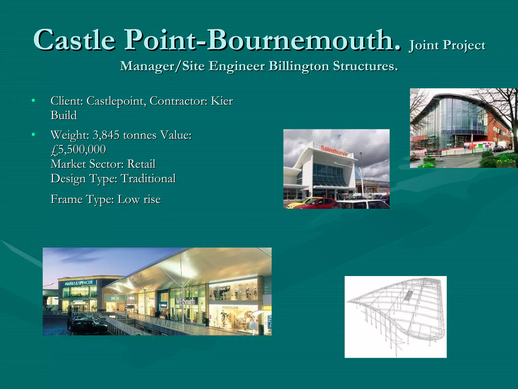 Castle Point-Bournemouth.  Joint Project Manager/Site Engineer Billington Structures. Client: Castlepoint, Contractor: Kier Build  Weight: 3,845 tonnes Value: £5,500,000 Market Sector: Retail Design Type: Traditional  Frame Type: Low rise   