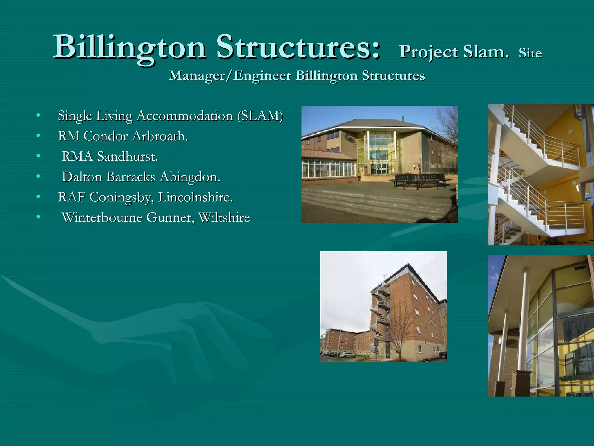 Billington Structures:  Project Slam.   Site Manager/Engineer Billington Structures Single Living Accommodation (SLAM) RM Condor Arbroath. RMA Sandhurst. Dalton Barracks Abingdon.  RAF Coningsby, Lincolnshire. Winterbourne Gunner, Wiltshire 