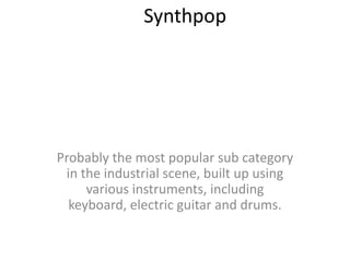 Synthpop Probably the most popular sub category in the industrial scene, built up using various instruments, including keyboard, electric guitar and drums.   