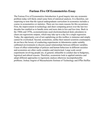 Furious Five Of Econometrics Essay
The Furious Five of Econometrics Introduction A good inquiry into any economic
problem today will likely entail some form of statistical analysis. It is therefore, not
surprising to note that the typical undergraduate curriculum in economics includes a
course in econometrics or statistics. There are two main reasons for this occurrence.
First, the improvement in technology and sheer computing power over the last two
decades has enabled us to handle more and more data in less and less time. Back in
the 1960s and 1970s, econometricians used electromechanical desk calculators to
churn out regressions outputs, which may take up to a day for a single regression.
Today, the opportunity cost of not capitalizing on this toolbox is immense and simply
cannot be overlooked. Second, economists, unlike their natural scientists counterparts,
do not have the luxury of conducting experiments in laboratories under suitably
calibrated environments to discern causal relationships between different variables.
Cause of effect relationships of policies and human behaviour in different societies
and economies are often vastly complex and intertwined. Large scale social
experiments involving people are, in general, infeasible to conduct due to budgetary,
logistical and ethical reasons. Therefore, economists look to applied statistics and
adopt different approaches to rigorously analyse otherwise incomprehensible
problems. Joshua Angrist of Massachusetts Institute of Technology and JГ¶rn Steffen
 