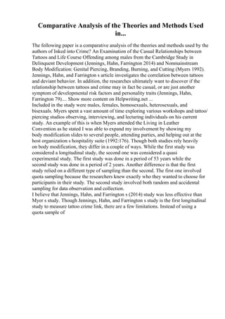 Comparative Analysis of the Theories and Methods Used
in...
The following paper is a comparative analysis of the theories and methods used by the
authors of Inked into Crime? An Examination of the Casual Relationships between
Tattoos and Life Course Offending among males from the Cambridge Study in
Delinquent Development (Jennings, Hahn, Farrington 2014) and Nonmainstream
Body Modification: Genital Piercing, Branding, Burning, and Cutting (Myers 1992).
Jennings, Hahn, and Farrington s article investigates the correlation between tattoos
and deviant behavior. In addition, the researches ultimately want to discover if the
relationship between tattoos and crime may in fact be casual, or are just another
symptom of developmental risk factors and personality traits (Jennings, Hahn,
Farrington 79).... Show more content on Helpwriting.net ...
Included in the study were males, females, homosexuals, heterosexuals, and
bisexuals. Myers spent a vast amount of time exploring various workshops and tattoo/
piercing studios observing, interviewing, and lecturing individuals on his current
study. An example of this is when Myers attended the Living in Leather
Convention as he stated I was able to expand my involvement by showing my
body modification slides to several people, attending parties, and helping out at the
host organization s hospitality suite (1992:176). Though both studies rely heavily
on body modification, they differ in a couple of ways. While the first study was
considered a longitudinal study, the second one was considered a quasi
experimental study. The first study was done in a period of 53 years while the
second study was done in a period of 2 years. Another difference is that the first
study relied on a different type of sampling than the second. The first one involved
quota sampling because the researchers knew exactly who they wanted to choose for
participants in their study. The second study involved both random and accidental
sampling for data observation and collection.
I believe that Jennings, Hahn, and Farrington s (2014) study was less effective than
Myer s study. Though Jennings, Hahn, and Farrington s study is the first longitudinal
study to measure tattoo crime link, there are a few limitations. Instead of using a
quota sample of
 