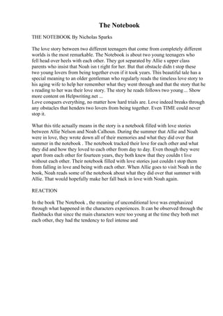 The Notebook
THE NOTEBOOK By Nicholas Sparks
The love story between two different teenagers that come from completely different
worlds is the most remarkable. The Notebook is about two young teenagers who
fell head over heels with each other. They got separated by Allie s upper class
parents who insist that Noah isn t right for her. But that obstacle didn t stop these
two young lovers from being together even if it took years. This beautiful tale has a
special meaning to an older gentleman who regularly reads the timeless love story to
his aging wife to help her remember what they went through and that the story that he
s reading to her was their love story. The story he reads follows two young ... Show
more content on Helpwriting.net ...
Love conquers everything, no matter how hard trials are. Love indeed breaks through
any obstacles that henders two lovers from being together. Even TIME could never
stop it.
What this title actually means in the story is a notebook filled with love stories
between Allie Nelson and Noah Calhoun. During the summer that Allie and Noah
were in love, they wrote down all of their memories and what they did over that
summer in the notebook . The notebook tracked their love for each other and what
they did and how they loved to each other from day to day. Even though they were
apart from each other for fourteen years, they both knew that they couldn t live
without each other. Their notebook filled with love stories just couldn t stop them
from falling in love and being with each other. When Allie goes to visit Noah in the
book, Noah reads some of the notebook about what they did over that summer with
Allie. That would hopefully make her fall back in love with Noah again.
REACTION
In the book The Notebook , the meaning of unconditional love was emphasized
through what happened in the characters experiences. It can be observed through the
flashbacks that since the main characters were too young at the time they both met
each other, they had the tendency to feel intense and
 
