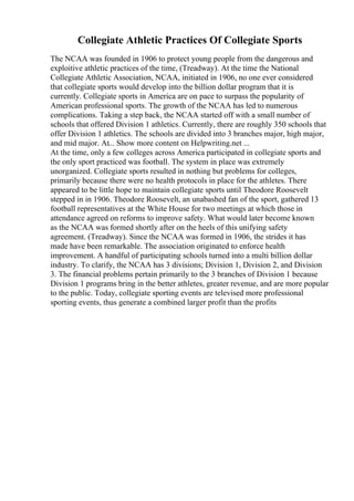 Collegiate Athletic Practices Of Collegiate Sports
The NCAA was founded in 1906 to protect young people from the dangerous and
exploitive athletic practices of the time, (Treadway). At the time the National
Collegiate Athletic Association, NCAA, initiated in 1906, no one ever considered
that collegiate sports would develop into the billion dollar program that it is
currently. Collegiate sports in America are on pace to surpass the popularity of
American professional sports. The growth of the NCAA has led to numerous
complications. Taking a step back, the NCAA started off with a small number of
schools that offered Division 1 athletics. Currently, there are roughly 350 schools that
offer Division 1 athletics. The schools are divided into 3 branches major, high major,
and mid major. At... Show more content on Helpwriting.net ...
At the time, only a few colleges across America participated in collegiate sports and
the only sport practiced was football. The system in place was extremely
unorganized. Collegiate sports resulted in nothing but problems for colleges,
primarily because there were no health protocols in place for the athletes. There
appeared to be little hope to maintain collegiate sports until Theodore Roosevelt
stepped in in 1906. Theodore Roosevelt, an unabashed fan of the sport, gathered 13
football representatives at the White House for two meetings at which those in
attendance agreed on reforms to improve safety. What would later become known
as the NCAA was formed shortly after on the heels of this unifying safety
agreement. (Treadway). Since the NCAA was formed in 1906, the strides it has
made have been remarkable. The association originated to enforce health
improvement. A handful of participating schools turned into a multi billion dollar
industry. To clarify, the NCAA has 3 divisions; Division 1, Division 2, and Division
3. The financial problems pertain primarily to the 3 branches of Division 1 because
Division 1 programs bring in the better athletes, greater revenue, and are more popular
to the public. Today, collegiate sporting events are televised more professional
sporting events, thus generate a combined larger profit than the profits
 