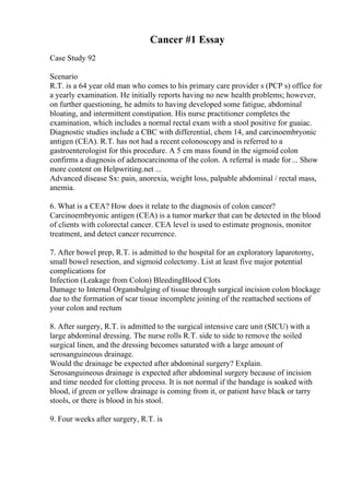 Cancer #1 Essay
Case Study 92
Scenario
R.T. is a 64 year old man who comes to his primary care provider s (PCP s) office for
a yearly examination. He initially reports having no new health problems; however,
on further questioning, he admits to having developed some fatigue, abdominal
bloating, and intermittent constipation. His nurse practitioner completes the
examination, which includes a normal rectal exam with a stool positive for guaiac.
Diagnostic studies include a CBC with differential, chem 14, and carcinoembryonic
antigen (CEA). R.T. has not had a recent colonoscopy and is referred to a
gastroenterologist for this procedure. A 5 cm mass found in the sigmoid colon
confirms a diagnosis of adenocarcinoma of the colon. A referral is made for... Show
more content on Helpwriting.net ...
Advanced disease Sx: pain, anorexia, weight loss, palpable abdominal / rectal mass,
anemia.
6. What is a CEA? How does it relate to the diagnosis of colon cancer?
Carcinoembryonic antigen (CEA) is a tumor marker that can be detected in the blood
of clients with colorectal cancer. CEA level is used to estimate prognosis, monitor
treatment, and detect cancer recurrence.
7. After bowel prep, R.T. is admitted to the hospital for an exploratory laparotomy,
small bowel resection, and sigmoid colectomy. List at least five major potential
complications for
Infection (Leakage from Colon) BleedingBlood Clots
Damage to Internal Organsbulging of tissue through surgical incision colon blockage
due to the formation of scar tissue incomplete joining of the reattached sections of
your colon and rectum
8. After surgery, R.T. is admitted to the surgical intensive care unit (SICU) with a
large abdominal dressing. The nurse rolls R.T. side to side to remove the soiled
surgical linen, and the dressing becomes saturated with a large amount of
serosanguineous drainage.
Would the drainage be expected after abdominal surgery? Explain.
Serosanguineous drainage is expected after abdominal surgery because of incision
and time needed for clotting process. It is not normal if the bandage is soaked with
blood, if green or yellow drainage is coming from it, or patient have black or tarry
stools, or there is blood in his stool.
9. Four weeks after surgery, R.T. is
 