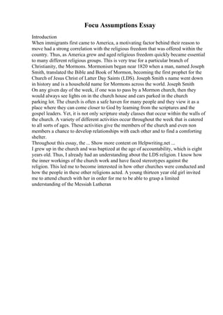 Focu Assumptions Essay
Introduction
When immigrants first came to America, a motivating factor behind their reason to
move had a strong correlation with the religious freedom that was offered within the
country. Thus, as America grew and aged religious freedom quickly became essential
to many different religious groups. This is very true for a particular branch of
Christianity, the Mormons. Mormonism began near 1820 when a man, named Joseph
Smith, translated the Bible and Book of Mormon, becoming the first prophet for the
Church of Jesus Christ of Latter Day Saints (LDS). Joseph Smith s name went down
in history and is a household name for Mormons across the world. Joseph Smith
On any given day of the week, if one was to pass by a Mormon church, then they
would always see lights on in the church house and cars parked in the church
parking lot. The church is often a safe haven for many people and they view it as a
place where they can come closer to God by learning from the scriptures and the
gospel leaders. Yet, it is not only scripture study classes that occur within the walls of
the church. A variety of different activities occur throughout the week that is catered
to all sorts of ages. These activities give the members of the church and even non
members a chance to develop relationships with each other and to find a comforting
shelter.
Throughout this essay, the ... Show more content on Helpwriting.net ...
I grew up in the church and was baptized at the age of accountability, which is eight
years old. Thus, I already had an understanding about the LDS religion. I know how
the inner workings of the church work and have faced stereotypes against the
religion. This led me to become interested in how other churches were conducted and
how the people in these other religions acted. A young thirteen year old girl invited
me to attend church with her in order for me to be able to grasp a limited
understanding of the Messiah Lutheran
 