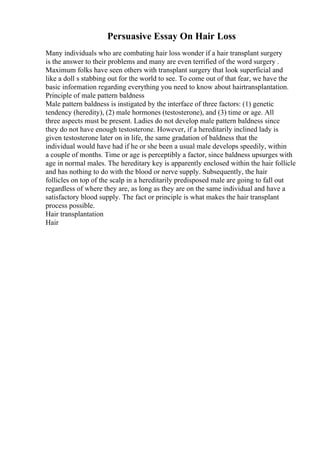 Persuasive Essay On Hair Loss
Many individuals who are combating hair loss wonder if a hair transplant surgery
is the answer to their problems and many are even terrified of the word surgery .
Maximum folks have seen others with transplant surgery that look superficial and
like a doll s stabbing out for the world to see. To come out of that fear, we have the
basic information regarding everything you need to know about hairtransplantation.
Principle of male pattern baldness
Male pattern baldness is instigated by the interface of three factors: (1) genetic
tendency (heredity), (2) male hormones (testosterone), and (3) time or age. All
three aspects must be present. Ladies do not develop male pattern baldness since
they do not have enough testosterone. However, if a hereditarily inclined lady is
given testosterone later on in life, the same gradation of baldness that the
individual would have had if he or she been a usual male develops speedily, within
a couple of months. Time or age is perceptibly a factor, since baldness upsurges with
age in normal males. The hereditary key is apparently enclosed within the hair follicle
and has nothing to do with the blood or nerve supply. Subsequently, the hair
follicles on top of the scalp in a hereditarily predisposed male are going to fall out
regardless of where they are, as long as they are on the same individual and have a
satisfactory blood supply. The fact or principle is what makes the hair transplant
process possible.
Hair transplantation
Hair
 