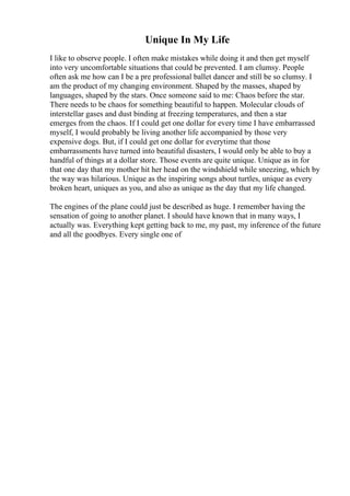 Unique In My Life
I like to observe people. I often make mistakes while doing it and then get myself
into very uncomfortable situations that could be prevented. I am clumsy. People
often ask me how can I be a pre professional ballet dancer and still be so clumsy. I
am the product of my changing environment. Shaped by the masses, shaped by
languages, shaped by the stars. Once someone said to me: Chaos before the star.
There needs to be chaos for something beautiful to happen. Molecular clouds of
interstellar gases and dust binding at freezing temperatures, and then a star
emerges from the chaos. If I could get one dollar for every time I have embarrassed
myself, I would probably be living another life accompanied by those very
expensive dogs. But, if I could get one dollar for everytime that those
embarrassments have turned into beautiful disasters, I would only be able to buy a
handful of things at a dollar store. Those events are quite unique. Unique as in for
that one day that my mother hit her head on the windshield while sneezing, which by
the way was hilarious. Unique as the inspiring songs about turtles, unique as every
broken heart, uniques as you, and also as unique as the day that my life changed.
The engines of the plane could just be described as huge. I remember having the
sensation of going to another planet. I should have known that in many ways, I
actually was. Everything kept getting back to me, my past, my inference of the future
and all the goodbyes. Every single one of
 