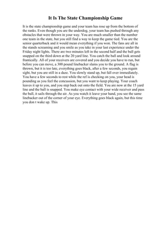 It Is The State Championship Game
It is the state championship game and your team has rose up from the bottom of
the ranks. Even though you are the underdog, your team has pushed through any
obstacles that were thrown in your way. You are much smaller than the number
one team in the state, but you still find a way to keep the game tied. You are the
senior quarterback and it would mean everything if you won. The fans are all in
the stands screaming and you smile as you take in your last experience under the
Friday night lights. There are two minutes left in the second half and the ball gets
snapped on the third down at the 20 yard line. You catch the ball and look around
frantically. All of your receivers are covered and you decide you have to run, but
before you can move, a 300 pound linebacker slams you to the ground. A flag is
thrown, but it is too late, everything goes black, after a few seconds, you regain
sight, but you are still in a daze. You slowly stand up, but fall over immediately.
You have a few seconds to rest while the ref is checking on you, your head is
pounding as you feel the concussion, but you want to keep playing. Your coach
leaves it up to you, and you step back out onto the field. You are now at the 15 yard
line and the ball is snapped. You make eye contact with your wide receiver and pass
the ball, it sails through the air. As you watch it leave your hand, you see the same
linebacker out of the corner of your eye. Everything goes black again, but this time
you don t wake up. This
 