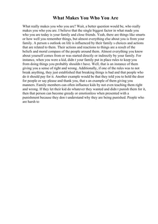 What Makes You Who You Are
What really makes you who you are? Wait, a better question would be, who really
makes you who you are. I believe that the single biggest factor in what made you
who you are today is your family and close friends. Yeah, there are things like smarts
or how well you remember things, but almost everything else about you is from your
family. A person s outlook on life is influenced by their family s choices and actions
that are related to them. Their actions and reactions to things are a result of the
beliefs and moral compass of the people around them. Almost everything you know
about yourself comes from or was started directly or indirectly by your family. For
instance, when you were a kid, didn t your family put in place rules to keep you
from doing things you probably shouldn t have. Well, that is an instance of them
giving you a sense of right and wrong. Additionally, if one of the rules was to not
break anything, they just established that breaking things is bad and that people who
do it should pay for it. Another example would be that they told you to hold the door
for people or say please and thank you, that s an example of them giving you
manners. Family members can often influence kids by not even teaching them right
and wrong. If they let their kid do whatever they wanted and didn t punish them for it,
then that person can become greedy or emotionless when presented with a
punishment because they don t understand why they are being punished. People who
are harsh to
 