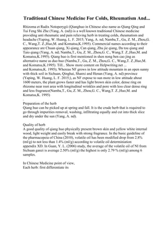 Traditional Chinese Medicine For Colds, Rheumatism And...
Rhizoma et Radix Notoperygii (Qianghuo in Chinese also name as Qiang Qing and
Tui Feng Shi Zhe (Yang, A. (nd)) is a well known traditional Chinese medicine
providing anti rheumatic and pain relieving herb in treating colds, rheumatism and
headache (Yaping, W. Huang, L. F. 2015; Yang, A. nd; Namba,T., Gu, Z. M., Zhou,G.
C., Wang,T. Z.,Huo,M. and Komatsu,K.1995). Commercial names according to their
appearance are Chuan qiang, Xi qiang, Can qiang, Zhu jie qiang, Da tou qiang and
Taio qiang (Yang, A. nd; Namba,T., Gu, Z. M., Zhou,G. C., Wang,T. Z.,Huo,M. and
Komatsu,K.1995). Qiang huo is first mentioned in shen nong ben cao jing as
alternative name as duo huo (Namba,T., Gu, Z. M., Zhou,G. C., Wang,T. Z.,Huo,M.
and Komatsu,K.1995). Till... Show more content on Helpwriting.net ...
and Komatsu,K. 1995); Whereas NF grows in low attitude mountain in an open sunny
with thick soil in Sichuan, Qinghai, Shanxi and Henan (Yang, A. nd) province
(Yaping, W. Huang, L. F. 2015;), as NF expose to sun more in low attitude about
1600 meters, the plant grows faster and has light brown skin color, dense ring on
rhizome near root area with longitudinal wrinkles and pore with less clear dense ring
and less fragrance(Namba,T., Gu, Z. M., Zhou,G. C., Wang,T. Z.,Huo,M. and
Komatsu,K. 1995)
.
Preparation of the herb
Qiang huo can be picked up at spring and fall. It is the crude herb that is required to
go through impurities removal, washing, infiltrating equally and cut into thick slice
and dry under the sun (Yang, A. nd).
Quality of herb
A good quality of qiang huo physically present brown skin and yellow white internal
wood, light weight and easily break with strong fragrance. In the basic guideline of
the pharmacopeia of China (2010), volatile oil has been modified drop from 2.8%
(ml/g) to not less than 1.4% (ml/g) according to volatile oil determiniation
appendix XD. In Guan, Y. L. (2006) study, the average of the volatile oil of NI from
Sichuan ganzi is average 2.50% (ml/g) the highest is only 2.79 % (ml/g) among 6
samples.
In Chinese Medicine point of view,
Each herb: first differentiate its
 