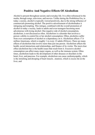 Positive And Negative Effects Of Alcoholism
Alcohol is present throughout society and everyday life. It is often referenced in the
media, through songs, television, and movies. Unlike during the Prohibition Era, in
today s society, alcohol is typically viewed positively, due to the strong influence of
commercials promoting alcohol. The positive advertisement of alcoholmakes it
intriguing and tempting. This intrigue, combined with the overall promotion of
alcohol in today s society, leads to adults and even teenagers becoming more
adventurous with trying alcohol. One negative side of alcohol consumption,
alcoholism, is not discussed as often. Alcoholism is a disorder that involves a
person s ability to control his or her alcohol consumption. Often, alcoholics suffer
from over consumption of alcohol or a dependency on it. Alcoholism affects 17.6
million Americans, which is roughly 1 in every 12 adults (Wilcox). There are many
effects of alcoholism that involve more than just one person. Alcoholism affects the
health, social interactions and relationships, and finance of its victim. The most clear
effect alcoholism has is the health issues that result from it. Excessive alcohol
consumption can affect many major organs, as well as the immune system. Often
times, alcoholism leads to the development of other diseases or disorders in the
heart, liver, and pancreas. For example, alcoholism can cause cardiomyopathy, which
is the stretching and drooping of heart muscle , steatosis, which is excess fat on the
liver, and
 