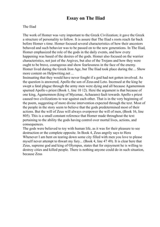 Essay on The Iliad
The Iliad
The work of Homer was very important to the Greek Civilization; it gave the Greek
a structure of personality to follow. It is assure that The Iliad s roots reach far back
before Homer s time. Homer focused several characteristics of how their ancestors
behaved and such behavior was to be passed on to the new generations. In The Iliad,
Homer emphasized the role of the gods in the daily events, and how every
happening was based of the desires of the gods. Homer also focused on the warrior
characteristics, not just of the Argives, but also of the Trojans and how they were
ought to be brave, courageous and show fearlessness in the face of the enemy.
Homer lived during the Greek Iron Age, but The Iliad took place during the ... Show
more content on Helpwriting.net ...
Insinuating that they would have never fought if a god had not gotten involved. As
the question is answered, Apollo the son of Zeus and Leto. Incensed at the king he
swept a fatal plague through the army men were dying and all because Agamemnon
spurned Apollo s priest (Book 1, line 10 12). Here the argument is that because of
one king, Agamemnon (king of Mycenae, Achaeans) fault towards Apollo s priest
caused two civilizations to war against each other. That is in the very beginning of
the poem, suggesting of more divine intervention expected through the text. Most of
the people in the story seem to believe that the gods predetermined most of their
actions. But the will of Zeus will always overpower the will of men, (Book 16, line
805). This is a small constant reference that Homer made throughout the text
pertaining to the ability the gods having control over mortal lives, actions, and
consequences.
The gods were believed to toy with human life, as it was for their pleasure to see
destruction or the complete opposite. In Book 4, Zeus angrily says to Hera
Whenever I am bent on tearing down some city filled with men you love to please
myself never attempt to thwart my fury... (Book 4, line 47 49). It is clear here that
Zeus, supreme god and king of Olympus, states that for enjoyment he is willing to
destroy cities and killed people. There is nothing anyone could do in such situation,
because Zeus
 