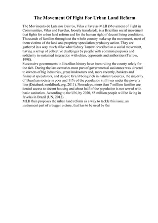 The Movement Of Fight For Urban Land Reform
The Movimento de Luta nos Bairros, Vilas e Favelas MLB (Movement of Fight in
Communities, Vilas and Favelas, loosely translated), is a Brazilian social movement
that fights for urban land reform and for the human right of decent living conditions.
Thousands of families throughout the whole country make up the movement, most of
them victims of the land and propriety speculation predatory action. They are
gathered in a way much alike what Sidney Tarrow described as a social movement,
having a set up of collective challenges by people with common purposes and
solidarity in sustained interaction with elites, opponents and authorities (Tarrow,
1998).
Successive governments in Brazilian history have been ruling the county solely for
the rich. During the last centuries most part of governmental assistance was directed
to owners of big industries, great landowners and, more recently, bankers and
financial speculators, and despite Brazil being rich in natural resources, the majority
of Brazilian society is poor and 11% of the population still lives under the poverty
line (Databank.worldbank.org, 2011). Nowadays, more than 7 million families are
denied access to decent housing and about half of the population is not served with
basic sanitation. According to the UN, by 2020, 55 million people will be living in
favelas in Brazil (UN, 2012).
MLB then proposes the urban land reform as a way to tackle this issue, an
instrument part of a bigger picture, that has to be used by the
 