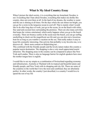 What Is My Ideal Country Essay
When I picture the ideal society, it is everything that my homeland, Sweden, is
not. Everything that I hate about Sweden, everything that makes me dislike this
country, does not exist there at all. In the land of my dreams, the weather is warm
and the sun is shining at all times. On the days where the sun shines too bright, you
can go for a swim in the turquoise ocean to cool off. That is mainly what I would
like to do after long days of work, just go to the ocean, lie on the beach with white,
fine sand and coconut trees surrounding the premises. There are also many activities
that keeps the visitors entertained, which easily happens when you go to the beach
everyday. There are bouncy castles in the ocean near the beach, you can go surfing,
snorkelling to check out the magnificent sea life and you can also rent a luxurious
boat for as long as you wantfor a vacation on the sea. That really makes it easy to
keep life constantly interesting. One activity that probably is my favorite one, is to
discover all... Show more content on Helpwriting.net ...
This combined with the friendly people and the lovely nature makes this country a
popular tourist destination. The shopping is also a very much appreciated tourist
attraction. The shopping areas in the country can be compared to places like New
York and London. There is also no language barrier for english speakers here since
the mother tongue here is english.
I would like to see my utopia as a combination of Switzerland regarding economy
and infrastructure, Australia or Thailand with its tropical and beautiful nature and
friendly people, and New Yoek with its shopping and city life. These are some of
the countries in the world that I love the most and combined, they are absolutely
perfect. In other words, the country I just described, is a country I would love to
spend the rest of my life
 