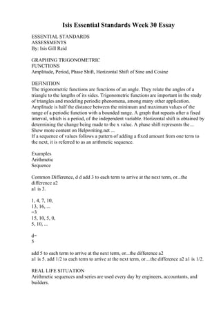 Isis Essential Standards Week 30 Essay
ESSENTIAL STANDARDS
ASSESSMENTS
By: Isis Gill Reid
GRAPHING TRIGONOMETRIC
FUNCTIONS
Amplitude, Period, Phase Shift, Horizontal Shift of Sine and Cosine
DEFINITION
The trigonometric functions are functions of an angle. They relate the angles of a
triangle to the lengths of its sides. Trigonometric functions are important in the study
of triangles and modeling periodic phenomena, among many other application.
Amplitude is half the distance between the minimum and maximum values of the
range of a periodic function with a bounded range. A graph that repeats after a fixed
interval, which is a period, of the independent variable. Horizontal shift is obtained by
determining the change being made to the x value. A phase shift represents the...
Show more content on Helpwriting.net ...
If a sequence of values follows a pattern of adding a fixed amount from one term to
the next, it is referred to as an arithmetic sequence.
Examples
Arithmetic
Sequence
Common Difference, d d add 3 to each term to arrive at the next term, or...the
difference a2
a1 is 3.
1, 4, 7, 10,
13, 16, ...
=3
15, 10, 5, 0,
5, 10, ...
d=
5
add 5 to each term to arrive at the next term, or...the difference a2
a1 is 5. add 1/2 to each term to arrive at the next term, or....the difference a2 a1 is 1/2.
REAL LIFE SITUATION
Arithmetic sequences and series are used every day by engineers, accountants, and
builders.
 