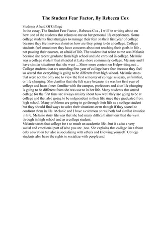 The Student Fear Factor, By Rebecca Cox
Students Afraid Of College
In the essay, The Student Fear Factor , Rebecca Cox , I will be writing about on
how one of the students that relates to me on her personal life experiences. Some
college students find strategies to manage their fear on their first year of college
because they feel nervous about on how are they going to do at college. College
students feel sometimes they have concerns about not reaching their goals in life ,
not passing their courses, or afraid of life. The student that relate to me was Melanie
because she recent graduate from high school and she enrolled in college. Melanie
was a college student that attended at Lake shore community college. Melanie and I
have similar situations that she went ... Show more content on Helpwriting.net ...
College students that are attending first year of college have fear because they feel
so scared that everything is going to be different from high school. Melanie states
that were not the only one to view the first semester of college as scary, unfamiliar,
or life changing. She clarifies that she felt scary because it s was her first year of
college and hasn t been familiar with the campus, professors and also life changing
is going to be different from she was use to in her life. Many students that attend
college for the first time are always anxiety about how well they are going to be at
college and that also going to be independent in their life since they graduated from
high school. Many problems are going to go through their life as a college student
but they should find ways to solve their situations even though if they scared to
confront them in life. Melanie and I have a common on we both had similar situation
in life. Melanie story life was that she had many difficult situations that she went
through in high school and as a college student.
Melanie states that college isn t so much an academic life , but it s also a very
social and emotional part of who you are , too. She explains that college isn t about
only education but also is socializing with others and knowing yourself. College
students also have the rights to socialize with people and
 