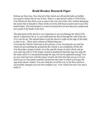 Braid Breaker Research Paper
Release air from tires. Now that all of the wheels are off and the hubs are buffed
you need to release the air out of tires. There is a special tool called a VCR (Valve
Core Remover) that allows you to remove the core out of the valve without damaging
the sensor that is beneath it. Once all the of air has left tireyou need to put it up to the
bead breaker. The bead breaker is a shovel connected to an arm that uses compressed
air to push in the beads of the tires.
The placement of the shovel is very important as you can damage the wheel if the
shovel is placed too far in, or you could push the shovel through the wall of the tire
if it is too far up. The optimal place to put the shovel is right on the edge of the bead
so that it can ... Show more content on Helpwriting.net ...
Lowering the Vehicle. Final step in this process is now lowering the car until the
wheel are just touching the ground but the vehicle is not completely off the lift.
You then take a torque wrench, set to the specific torque of each vehicle and go
over each lug with it. If the torque wrench is pushed too hard the lugs can snap off
the studs, and if it is not pushed enough the lugs will not be tightened enough. You
go over each lug twice with the torque wrench, the first time that you go over you
need to go in a star pattern and the second time the order in which you torque the
lugs down doesn t matter. You now drop the car all the way to the floor and have
successfully changed your tires the complete way. Your vehicle has new tires and is
ready to
 