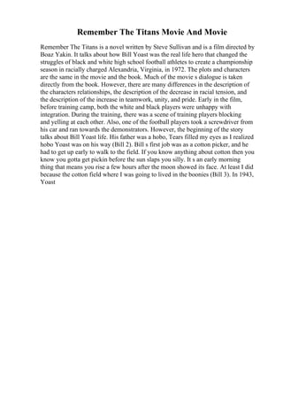 Remember The Titans Movie And Movie
Remember The Titans is a novel written by Steve Sullivan and is a film directed by
Boaz Yakin. It talks about how Bill Yoast was the real life hero that changed the
struggles of black and white high school football athletes to create a championship
season in racially charged Alexandria, Virginia, in 1972. The plots and characters
are the same in the movie and the book. Much of the movie s dialogue is taken
directly from the book. However, there are many differences in the description of
the characters relationships, the description of the decrease in racial tension, and
the description of the increase in teamwork, unity, and pride. Early in the film,
before training camp, both the white and black players were unhappy with
integration. During the training, there was a scene of training players blocking
and yelling at each other. Also, one of the football players took a screwdriver from
his car and ran towards the demonstrators. However, the beginning of the story
talks about Bill Yoast life. His father was a hobo, Tears filled my eyes as I realized
hobo Yoast was on his way (Bill 2). Bill s first job was as a cotton picker, and he
had to get up early to walk to the field. If you know anything about cotton then you
know you gotta get pickin before the sun slaps you silly. It s an early morning
thing that means you rise a few hours after the moon showed its face. At least I did
because the cotton field where I was going to lived in the boonies (Bill 3). In 1943,
Yoast
 