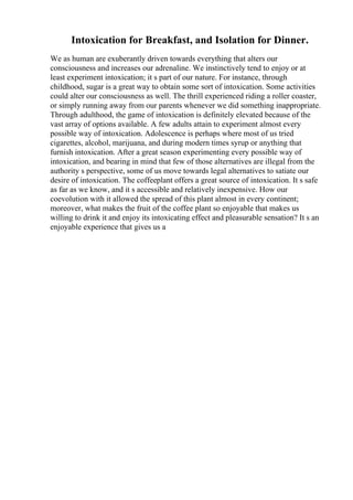 Intoxication for Breakfast, and Isolation for Dinner.
We as human are exuberantly driven towards everything that alters our
consciousness and increases our adrenaline. We instinctively tend to enjoy or at
least experiment intoxication; it s part of our nature. For instance, through
childhood, sugar is a great way to obtain some sort of intoxication. Some activities
could alter our consciousness as well. The thrill experienced riding a roller coaster,
or simply running away from our parents whenever we did something inappropriate.
Through adulthood, the game of intoxication is definitely elevated because of the
vast array of options available. A few adults attain to experiment almost every
possible way of intoxication. Adolescence is perhaps where most of us tried
cigarettes, alcohol, marijuana, and during modern times syrup or anything that
furnish intoxication. After a great season experimenting every possible way of
intoxication, and bearing in mind that few of those alternatives are illegal from the
authority s perspective, some of us move towards legal alternatives to satiate our
desire of intoxication. The coffeeplant offers a great source of intoxication. It s safe
as far as we know, and it s accessible and relatively inexpensive. How our
coevolution with it allowed the spread of this plant almost in every continent;
moreover, what makes the fruit of the coffee plant so enjoyable that makes us
willing to drink it and enjoy its intoxicating effect and pleasurable sensation? It s an
enjoyable experience that gives us a
 