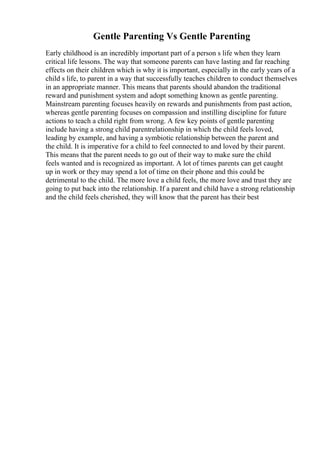Gentle Parenting Vs Gentle Parenting
Early childhood is an incredibly important part of a person s life when they learn
critical life lessons. The way that someone parents can have lasting and far reaching
effects on their children which is why it is important, especially in the early years of a
child s life, to parent in a way that successfully teaches children to conduct themselves
in an appropriate manner. This means that parents should abandon the traditional
reward and punishment system and adopt something known as gentle parenting.
Mainstream parenting focuses heavily on rewards and punishments from past action,
whereas gentle parenting focuses on compassion and instilling discipline for future
actions to teach a child right from wrong. A few key points of gentle parenting
include having a strong child parentrelationship in which the child feels loved,
leading by example, and having a symbiotic relationship between the parent and
the child. It is imperative for a child to feel connected to and loved by their parent.
This means that the parent needs to go out of their way to make sure the child
feels wanted and is recognized as important. A lot of times parents can get caught
up in work or they may spend a lot of time on their phone and this could be
detrimental to the child. The more love a child feels, the more love and trust they are
going to put back into the relationship. If a parent and child have a strong relationship
and the child feels cherished, they will know that the parent has their best
 