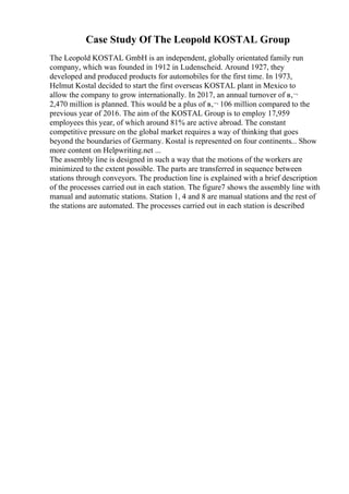Case Study Of The Leopold KOSTAL Group
The Leopold KOSTAL GmbH is an independent, globally orientated family run
company, which was founded in 1912 in Ludenscheid. Around 1927, they
developed and produced products for automobiles for the first time. In 1973,
Helmut Kostal decided to start the first overseas KOSTAL plant in Mexico to
allow the company to grow internationally. In 2017, an annual turnover of в‚¬
2,470 million is planned. This would be a plus of в‚¬ 106 million compared to the
previous year of 2016. The aim of the KOSTAL Group is to employ 17,959
employees this year, of which around 81% are active abroad. The constant
competitive pressure on the global market requires a way of thinking that goes
beyond the boundaries of Germany. Kostal is represented on four continents... Show
more content on Helpwriting.net ...
The assembly line is designed in such a way that the motions of the workers are
minimized to the extent possible. The parts are transferred in sequence between
stations through conveyors. The production line is explained with a brief description
of the processes carried out in each station. The figure7 shows the assembly line with
manual and automatic stations. Station 1, 4 and 8 are manual stations and the rest of
the stations are automated. The processes carried out in each station is described
 