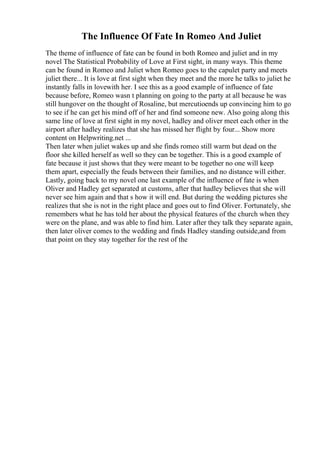 The Influence Of Fate In Romeo And Juliet
The theme of influence of fate can be found in both Romeo and juliet and in my
novel The Statistical Probability of Love at First sight, in many ways. This theme
can be found in Romeo and Juliet when Romeo goes to the capulet party and meets
juliet there... It is love at first sight when they meet and the more he talks to juliet he
instantly falls in lovewith her. I see this as a good example of influence of fate
because before, Romeo wasn t planning on going to the party at all because he was
still hungover on the thought of Rosaline, but mercutioends up convincing him to go
to see if he can get his mind off of her and find someone new. Also going along this
same line of love at first sight in my novel, hadley and oliver meet each other in the
airport after hadley realizes that she has missed her flight by four... Show more
content on Helpwriting.net ...
Then later when juliet wakes up and she finds romeo still warm but dead on the
floor she killed herself as well so they can be together. This is a good example of
fate because it just shows that they were meant to be together no one will keep
them apart, especially the feuds between their families, and no distance will either.
Lastly, going back to my novel one last example of the influence of fate is when
Oliver and Hadley get separated at customs, after that hadley believes that she will
never see him again and that s how it will end. But during the wedding pictures she
realizes that she is not in the right place and goes out to find Oliver. Fortunately, she
remembers what he has told her about the physical features of the church when they
were on the plane, and was able to find him. Later after they talk they separate again,
then later oliver comes to the wedding and finds Hadley standing outside,and from
that point on they stay together for the rest of the
 