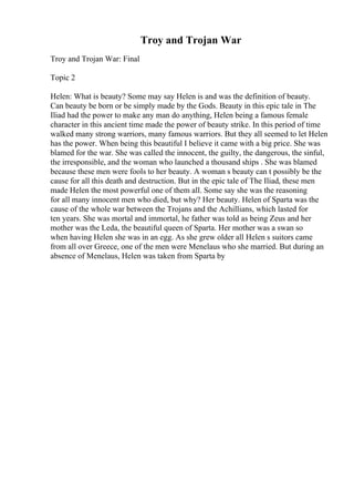 Troy and Trojan War
Troy and Trojan War: Final
Topic 2
Helen: What is beauty? Some may say Helen is and was the definition of beauty.
Can beauty be born or be simply made by the Gods. Beauty in this epic tale in The
Iliad had the power to make any man do anything, Helen being a famous female
character in this ancient time made the power of beauty strike. In this period of time
walked many strong warriors, many famous warriors. But they all seemed to let Helen
has the power. When being this beautiful I believe it came with a big price. She was
blamed for the war. She was called the innocent, the guilty, the dangerous, the sinful,
the irresponsible, and the woman who launched a thousand ships . She was blamed
because these men were fools to her beauty. A woman s beauty can t possibly be the
cause for all this death and destruction. But in the epic tale of The Iliad, these men
made Helen the most powerful one of them all. Some say she was the reasoning
for all many innocent men who died, but why? Her beauty. Helen of Sparta was the
cause of the whole war between the Trojans and the Achillians, which lasted for
ten years. She was mortal and immortal, he father was told as being Zeus and her
mother was the Leda, the beautiful queen of Sparta. Her mother was a swan so
when having Helen she was in an egg. As she grew older all Helen s suitors came
from all over Greece, one of the men were Menelaus who she married. But during an
absence of Menelaus, Helen was taken from Sparta by
 