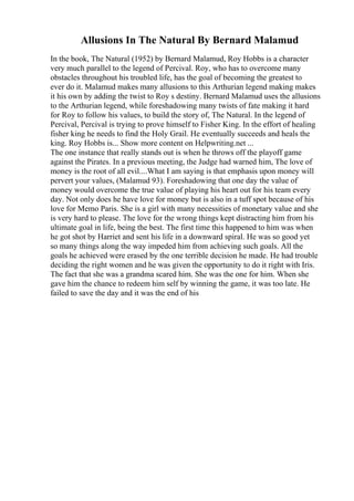 Allusions In The Natural By Bernard Malamud
In the book, The Natural (1952) by Bernard Malamud, Roy Hobbs is a character
very much parallel to the legend of Percival. Roy, who has to overcome many
obstacles throughout his troubled life, has the goal of becoming the greatest to
ever do it. Malamud makes many allusions to this Arthurian legend making makes
it his own by adding the twist to Roy s destiny. Bernard Malamud uses the allusions
to the Arthurian legend, while foreshadowing many twists of fate making it hard
for Roy to follow his values, to build the story of, The Natural. In the legend of
Percival, Percival is trying to prove himself to Fisher King. In the effort of healing
fisher king he needs to find the Holy Grail. He eventually succeeds and heals the
king. Roy Hobbs is... Show more content on Helpwriting.net ...
The one instance that really stands out is when he throws off the playoff game
against the Pirates. In a previous meeting, the Judge had warned him, The love of
money is the root of all evil....What I am saying is that emphasis upon money will
pervert your values, (Malamud 93). Foreshadowing that one day the value of
money would overcome the true value of playing his heart out for his team every
day. Not only does he have love for money but is also in a tuff spot because of his
love for Memo Paris. She is a girl with many necessities of monetary value and she
is very hard to please. The love for the wrong things kept distracting him from his
ultimate goal in life, being the best. The first time this happened to him was when
he got shot by Harriet and sent his life in a downward spiral. He was so good yet
so many things along the way impeded him from achieving such goals. All the
goals he achieved were erased by the one terrible decision he made. He had trouble
deciding the right women and he was given the opportunity to do it right with Iris.
The fact that she was a grandma scared him. She was the one for him. When she
gave him the chance to redeem him self by winning the game, it was too late. He
failed to save the day and it was the end of his
 