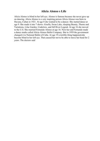 Alicia Alonso s Life
Alicia Alonso is blind in her left eye. Alonso is famous because she never gave up
on dancing. Alicia Alonso is a very inspiring person Alicia Alonso was born in
Havana, Cuban in 1921. At age 8 she wanted to be a dancer. She started dance at
age 9. She made it into 7 shows. Giselle, Swan Lake, sleeping Beauty, Theme and
Variations, Lilac Garden, Undertow, and fall River Legend. At age 16 she moved
to the U.S. She married Fernando Alonso at age 16. Next her and Fernando made
a dance studio called Alicia Alonso Ballet Company. But in 1959 the government
changed it to National Ballet of Cuba. At age 19 a terrible thing happened,she
become blind in her left eye. That caused her not to be able to move her head for 2
years. The doctors said
 