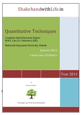 ShakehandwithLife.in 
Year 2011 
Quantitative Techniques 
Complete Solved Question Papers 
M.B.A 2yrs (1st Semester) (DE) 
Maharishi Dayanand University, Rohtak 
JANUARY 2011 
E-Book Code : QTSPJAN11 
by 
Narender Sharma 
“Save Paper, Save Trees, Save Environment” 
 