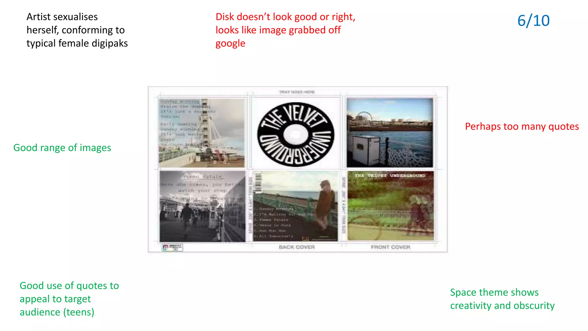 Good range of images
Artist sexualises
herself, conforming to
typical female digipaks
Disk doesn’t look good or right,
looks like image grabbed off
google
Good use of quotes to
appeal to target
audience (teens)
Space theme shows
creativity and obscurity
Perhaps too many quotes
6/10
 