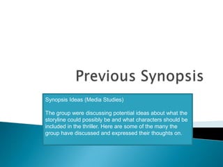 Previous Synopsis Synopsis Ideas (Media Studies)    The group were discussing potential ideas about what the storyline could possibly be and what characters should be included in the thriller. Here are some of the many the group have discussed and expressed their thoughts on. 