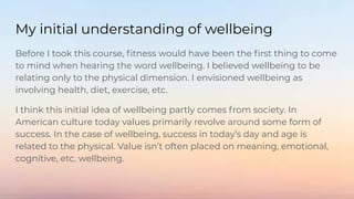 My initial understanding of wellbeing
Before I took this course, ﬁtness would have been the ﬁrst thing to come
to mind when hearing the word wellbeing. I believed wellbeing to be
relating only to the physical dimension. I envisioned wellbeing as
involving health, diet, exercise, etc.
I think this initial idea of wellbeing partly comes from society. In
American culture today values primarily revolve around some form of
success. In the case of wellbeing, success in today’s day and age is
related to the physical. Value isn’t often placed on meaning, emotional,
cognitive, etc. wellbeing.
 