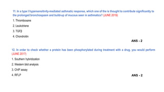 11. In a type I hypersensitivity-mediated asthmatic response, which one of the is thought to contribute significantly to
the prolonged bronchospasm and build-up of mucous seen in asthmatics? (JUNE 2019)
1. Thromboxane
2. Leukotriene
3. TGFβ
4. Chondroitin
12. In order to check whether a protein has been phosphorylated during treatment with a drug, you would perform
(JUNE 2017)
1. Southern hybridization
2. Western blot analysis
3. ChIP assay
4. RFLP ANS - 2
ANS - 2
 