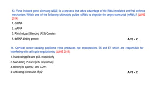 13. Virus induced gene silencing (VIGS) is a process that takes advantage of the RNAi-mediated antiviral defence
mechanism. Which one of the following ultimately guides siRNA to degrade the target transcript (mRNA)? (JUNE
2014)
1. dsRNA
2. ssRNA
3. RNA Induced Silencing (RIS) Complex
4. dsRNA binding protein
14. Cervical cancer-causing papilloma virus produces two oncoproteins E6 and E7 which are responsible for
interfering with cell cycle regulation by (JUNE 2018)
1. Inactivating pRb and p53. respectively
2. Modulating p53 and pRb, respectively
3. Binding to cyclin D1 and CDK4
4. Activating expression of p21 ANS - 2
ANS - 2
 