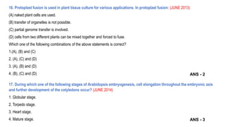 16. Protoplast fusion is used in plant tissue culture for various applications. In protoplast fusion: (JUNE 2013)
(A) naked plant cells are used.
(B) transfer of organelles is not possible.
(C) partial genome transfer is involved.
(D) cells from two different plants can be mixed together and forced to fuse.
Which one of the following combinations of the above statements is correct?
1.(A), (B) and (C)
2. (A), (C) and (D)
3. (A), (B) and (D)
4. (B), (C) and (D)
17. During which one of the following stages of Arabidopsis embryogenesis, cell elongation throughout the embryonic axis
and further development of the cotyledons occur? (JUNE 2014)
1. Globular stage.
2. Torpedo stage.
3. Heart stage.
4. Mature stage.
ANS - 2
ANS - 3
 