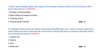 19. Arabidopsis thaliana seeds were planted on Murashige Skoog (MS) plates with or without a hormone added to the
medium Seeds were found to germinate late in the hormone containing MS plates as compared to MS plates without
hormone Identify the hormone. (JUNE 2014)
1. Jasmonic acid
2. Cytokinin
3. Auxin
4. Abscisic acid
18. Dark - grown seedlings display ‘triple response’ when exposed to ethylene. Which one of the following is NOT a
part of ‘triple response’? (JUNE 2015)
1. Decrease in epicotyl elongation.
2. Rapid unfolding and expansion of leaves.
3. Thickening of shoot.
4. Horizontal growth of epicotyl. ANS - 2
ANS - 4
 