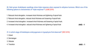 20. Dark grown Arabidopsis seedlings show triple response when exposed to ethylene hormone. Which one of the
following options is characteristic of “triple response"? (JUNE 2018)
1. Reduced shoot elongation, increased shoot thickness and tightening of apical hook.
2. Reduced shoot elongation, reduced shoot thickness and loosening of apical hook.
3. Increased shoot elongation, increased shoot thickness and loosening of apical hook.
4. Increased shoot elongation, reduced shoot thickness and tightening of apical hook
21. In which stage of Arabidopsis embryogenesis is hypophysis first observed? (DEC 2018)
1. Octant
2. Dermatogen
3. Globular
4. Transition
ANS - 1
ANS - 1
 