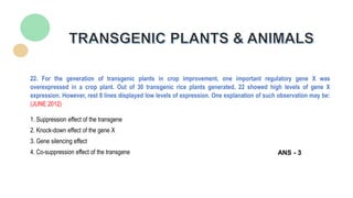 22. For the generation of transgenic plants in crop improvement, one important regulatory gene X was
overexpressed in a crop plant. Out of 30 transgenic rice plants generated, 22 showed high levels of gene X
expression. However, rest 8 lines displayed low levels of expression. One explanation of such observation may be:
(JUNE 2012)
1. Suppression effect of the transgene
2. Knock-down effect of the gene X
3. Gene silencing effect
4. Co-suppression effect of the transgene ANS - 3
 