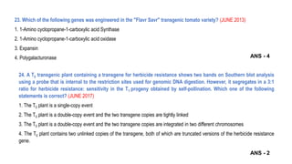 23. Which of the following genes was engineered in the "Flavr Savr" transgenic tomato variety? (JUNE 2013)
1. 1-Amino cyclopropane-1-carboxylic acid Synthase
2. 1-Amino cyclopropane-1-carboxylic acid oxidase
3. Expansin
4. Polygalacturonase
24. A T0 transgenic plant containing a transgene for herbicide resistance shows two bands on Southern blot analysis
using a probe that is internal to the restriction sites used for genomic DNA digestion. However, it segregates in a 3:1
ratio for herbicide resistance: sensitivity in the T1 progeny obtained by self-pollination. Which one of the following
statements is correct? (JUNE 2017)
1. The T0 plant is a single-copy event
2. The T0 plant is a double-copy event and the two transgene copies are tightly linked
3. The T0 plant is a double-copy event and the two transgene copies are integrated in two different chromosomes
4. The T0 plant contains two unlinked copies of the transgene, both of which are truncated versions of the herbicide resistance
gene.
ANS - 2
ANS - 4
 