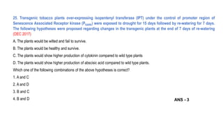 25. Transgenic tobacco plants over-expressing isopentenyl transferase (IPT) under the control of promoter region of
Senescence Associated Receptor kinase (PSARK) were exposed to drought for 15 days followed by re-watering for 7 days.
The following hypotheses were proposed regarding changes in the transgenic plants at the end of 7 days of re-watering
(DEC 2017)
A. The plants would be wilted and fail to survive.
B. The plants would be healthy and survive.
C. The plants would show higher production of cytokinin compared to wild type plants
D. The plants would show higher production of abscisic acid compared to wild type plants.
Which one of the following combinations of the above hypotheses is correct?
1. A and C
2. A and D
3. B and C
4. B and D ANS - 3
 