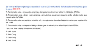 26. Some of the following transgenic approaches could be used for functional characterization of endogenous genes
in plants: (DEC 2017)
A. Transformation using a binary vector containing a strong enhancer element and lacking the right border of T-DNA
B. Transformation using a binary vector containing a promoter-less reporter gene sequence and a selection maker gene
cassette within the T-DNA
C. Transformation using a binary vector containing only a strong enhancer element and a selection marker gene cassette within
the T-DNA
D. Transformation using a binary vector lacking a reporter gene as well as both the left and right borders of T-DNA.
Which one of the following combinations can be used?
1. A and B only
2. B and C only
3. C and D only
4. A and D only
ANS - 2
 